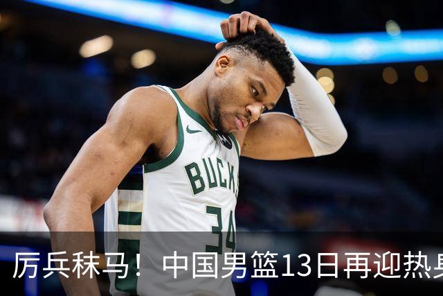 厉兵秣马！中国男篮13日再迎热身赛，冲刺世预赛第四窗口期比赛