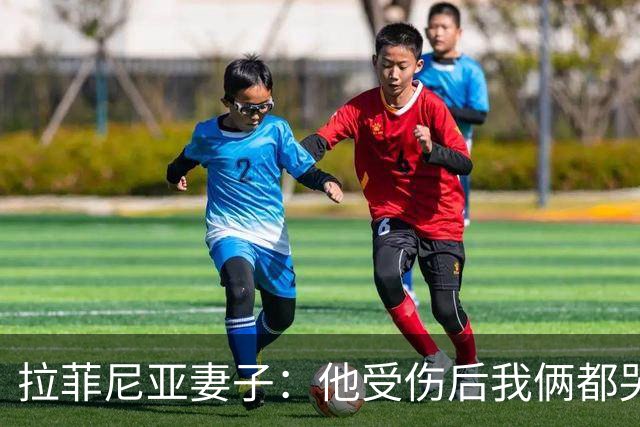 拉菲尼亚妻子：他受伤后我俩都哭了，但现在他状态已经不错了